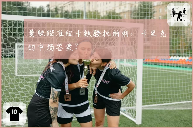 曼联瞄准纽卡铁腰托纳利,卡里克的中场答案?