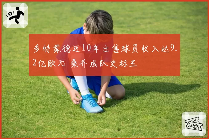多特蒙德近10年出售球员收入达9.2亿欧元 桑乔成队史标王