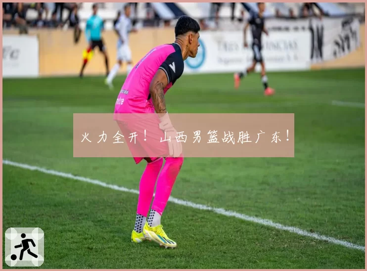 火力全开！山西男篮战胜广东！