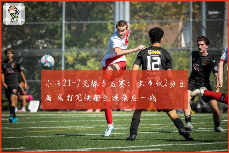 小卡21+7无缘季后赛:末节仅2分出局 或打完快船生涯最后一战