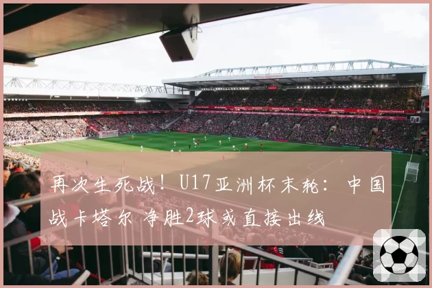 再次生死战！U17亚洲杯末轮：中国战卡塔尔 净胜2球或直接出线