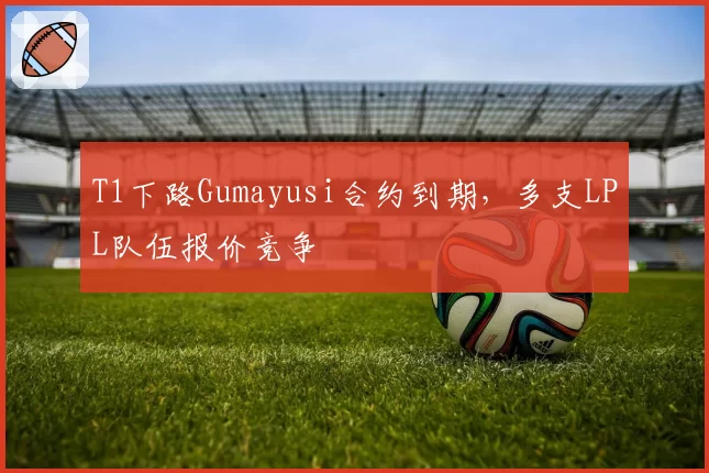 T1下路Gumayusi合约到期，多支LPL队伍报价竞争