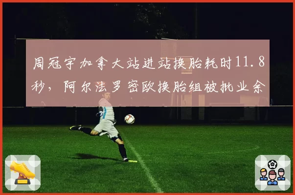 周冠宇加拿大站进站换胎耗时11.8秒,阿尔法罗密欧换胎组被批业余失误
