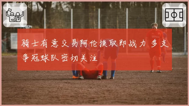 骑士有意交易阿伦换取即战力 多支争冠球队密切关注