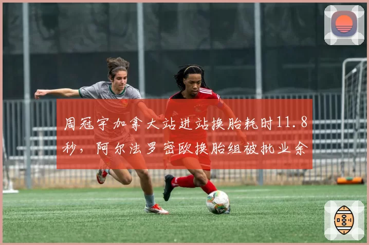 周冠宇加拿大站进站换胎耗时11.8秒,阿尔法罗密欧换胎组被批业余失误