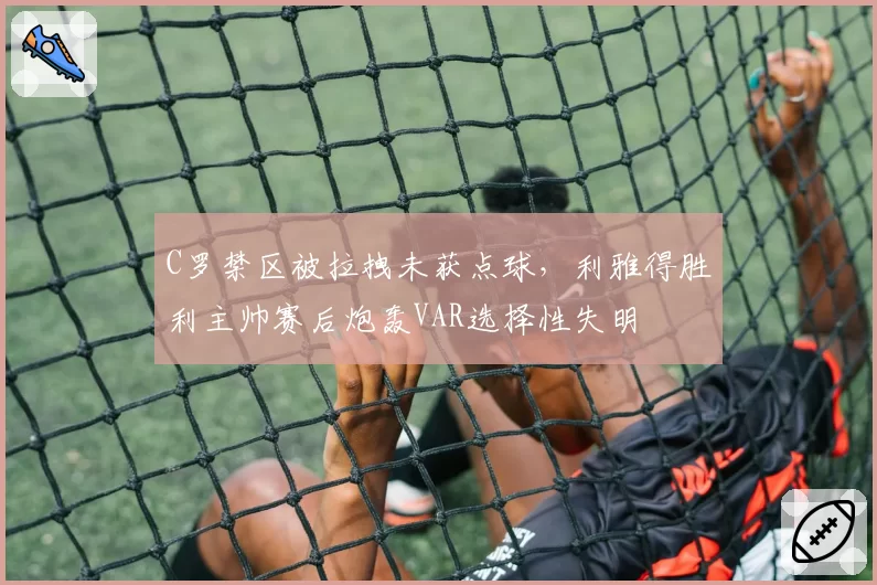 C罗禁区被拉拽未获点球,利雅得胜利主帅赛后炮轰VAR选择性失明
