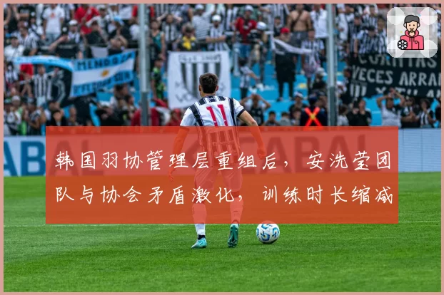 韩国羽协管理层重组后，安洗莹团队与协会矛盾激化，训练时长缩减30%