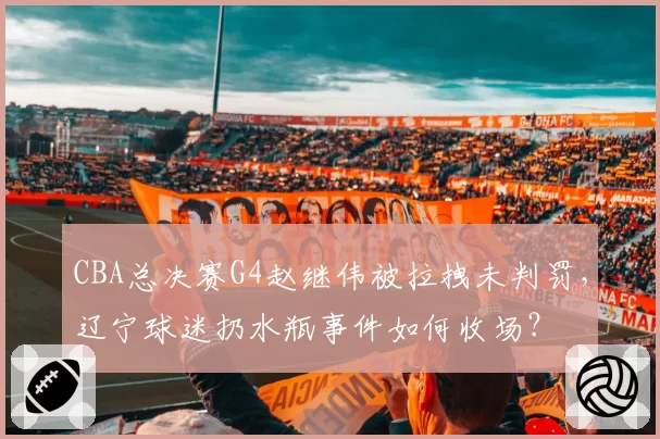 CBA总决赛G4赵继伟被拉拽未判罚,辽宁球迷扔水瓶事件如何收场?