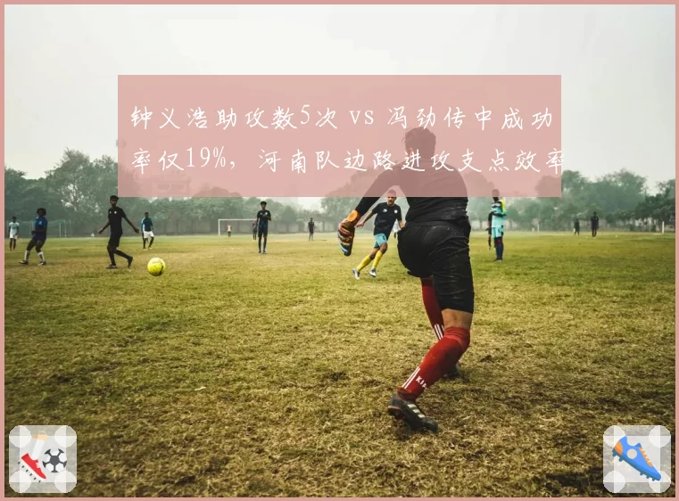 钟义浩助攻数5次 vs 冯劲传中成功率仅19%,河南队边路进攻支点效率对比赛季初期