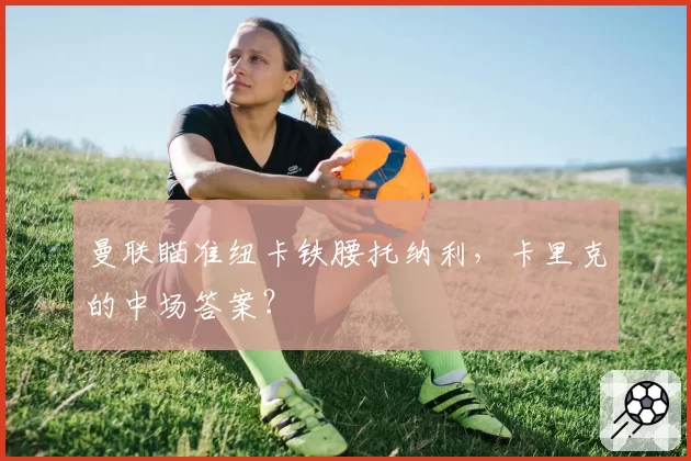曼联瞄准纽卡铁腰托纳利,卡里克的中场答案?