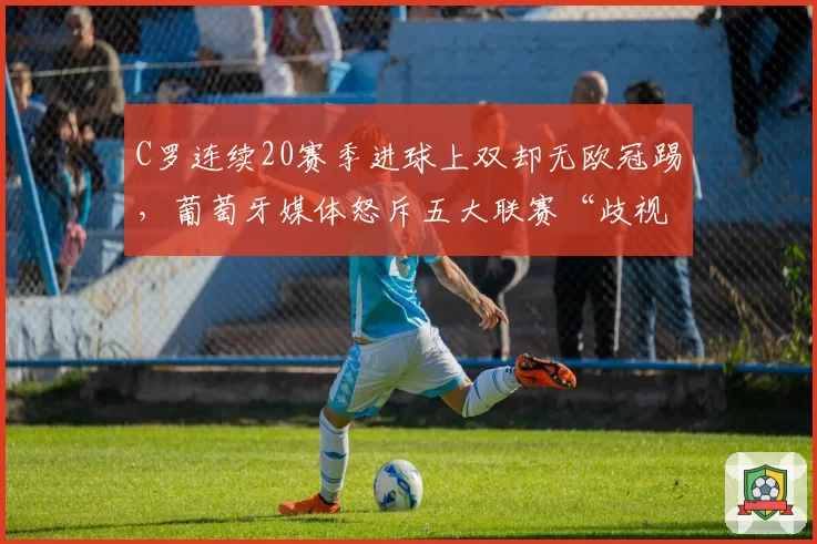 C罗连续20赛季进球上双却无欧冠踢，葡萄牙媒体怒斥五大联赛“歧视老将”