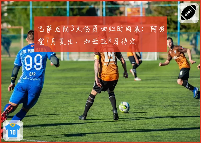 巴萨后防3大伤员回归时间表：阿劳霍7月复出，加西亚8月待定