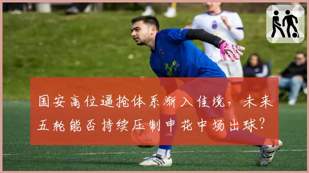国安高位逼抢体系渐入佳境，未来五轮能否持续压制申花中场出球？