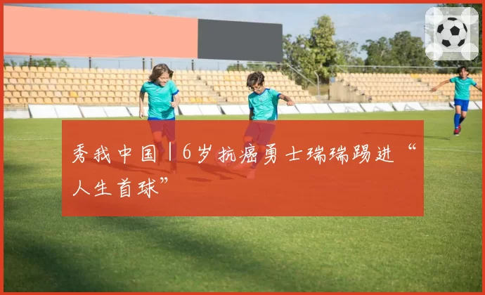 秀我中国｜6岁抗癌勇士瑞瑞踢进“人生首球”
