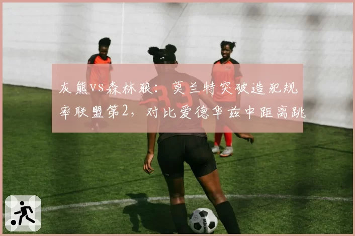 灰熊vs森林狼：莫兰特突破造犯规率联盟第2，对比爱德华兹中距离跳投占比提升