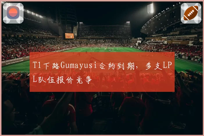 T1下路Gumayusi合约到期，多支LPL队伍报价竞争