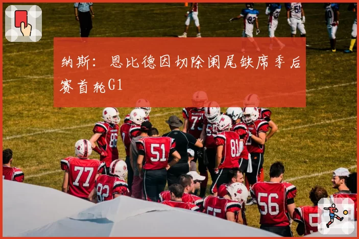 纳斯：恩比德因切除阑尾缺席季后赛首轮G1