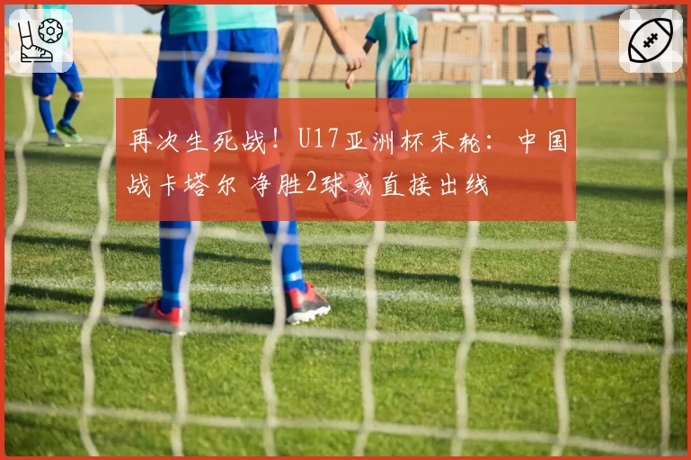 再次生死战！U17亚洲杯末轮：中国战卡塔尔 净胜2球或直接出线
