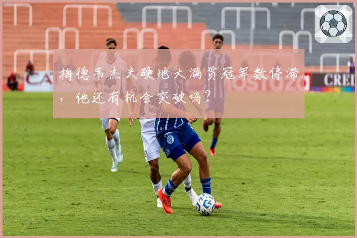 梅德韦杰夫硬地大满贯冠军数停滞,他还有机会突破吗?