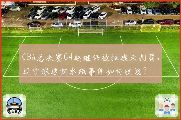 CBA总决赛G4赵继伟被拉拽未判罚,辽宁球迷扔水瓶事件如何收场?