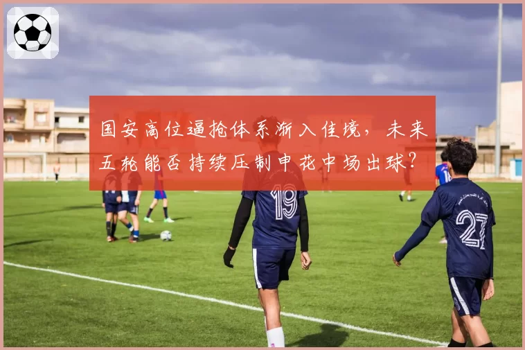国安高位逼抢体系渐入佳境，未来五轮能否持续压制申花中场出球？
