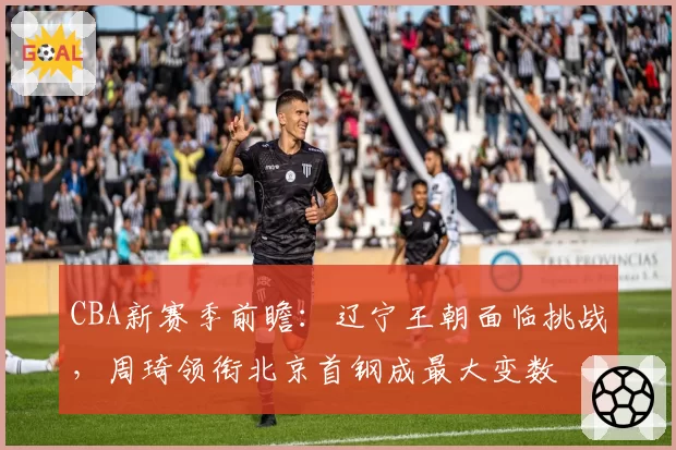 CBA新赛季前瞻：辽宁王朝面临挑战，周琦领衔北京首钢成最大变数