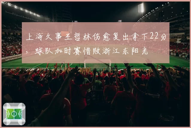 上海久事王哲林伤愈复出拿下22分,球队加时赛惜败浙江东阳光