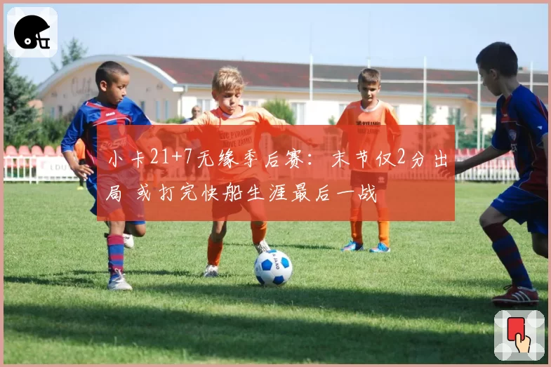 小卡21+7无缘季后赛:末节仅2分出局 或打完快船生涯最后一战