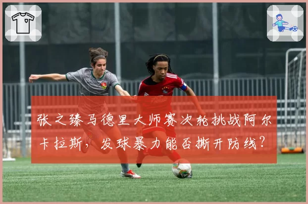 张之臻马德里大师赛次轮挑战阿尔卡拉斯，发球暴力能否撕开防线？